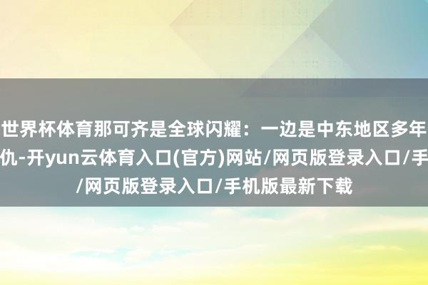 世界杯体育那可齐是全球闪耀：一边是中东地区多年未解的恩仇情仇-开yun云体育入口(官方)网站/网页版登录入口/手机版最新下载