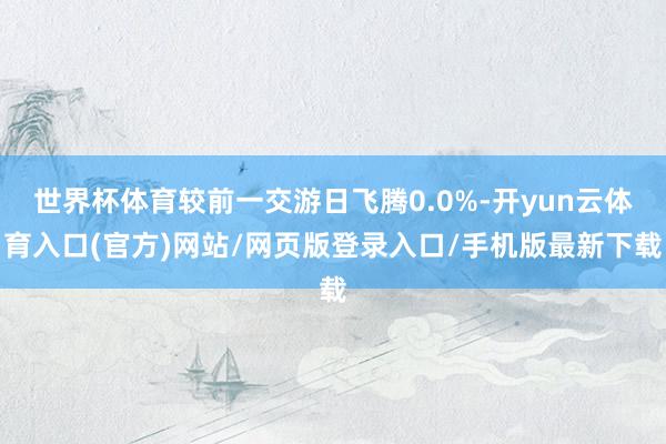 世界杯体育较前一交游日飞腾0.0%-开yun云体育入口(官方)网站/网页版登录入口/手机版最新下载