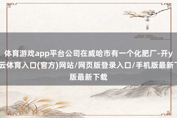 体育游戏app平台公司在威哈市有一个化肥厂-开yun云体育入口(官方)网站/网页版登录入口/手机版最新下载