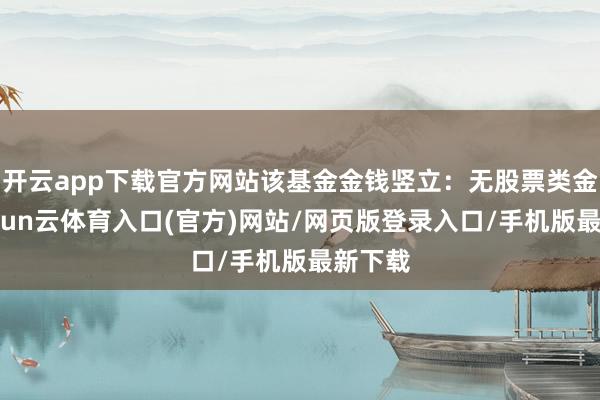 开云app下载官方网站该基金金钱竖立：无股票类金钱-开yun云体育入口(官方)网站/网页版登录入口/手机版最新下载