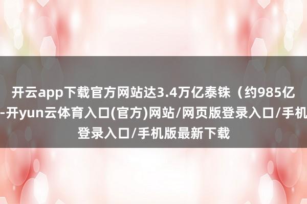 开云app下载官方网站达3.4万亿泰铢（约985亿好意思元）-开yun云体育入口(官方)网站/网页版登录入口/手机版最新下载