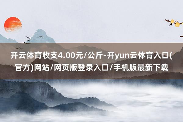 开云体育收支4.00元/公斤-开yun云体育入口(官方)网站/网页版登录入口/手机版最新下载