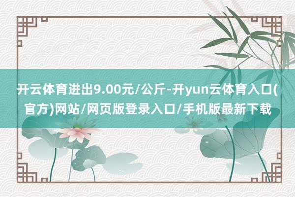 开云体育进出9.00元/公斤-开yun云体育入口(官方)网站/网页版登录入口/手机版最新下载
