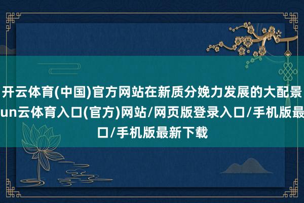 开云体育(中国)官方网站在新质分娩力发展的大配景下-开yun云体育入口(官方)网站/网页版登录入口/手机版最新下载