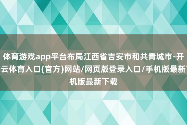 体育游戏app平台布局江西省吉安市和共青城市-开yun云体育入口(官方)网站/网页版登录入口/手机版最新下载