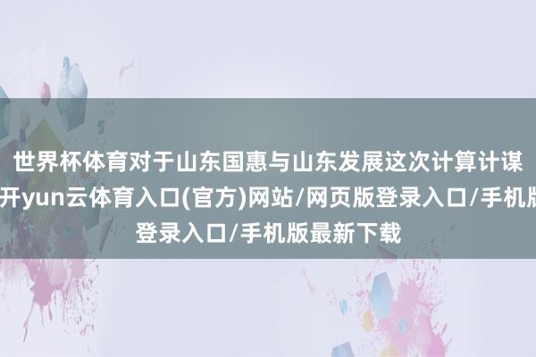 世界杯体育 对于山东国惠与山东发展这次计算计谋重组事宜-开yun云体育入口(官方)网站/网页版登录入口/手机版最新下载