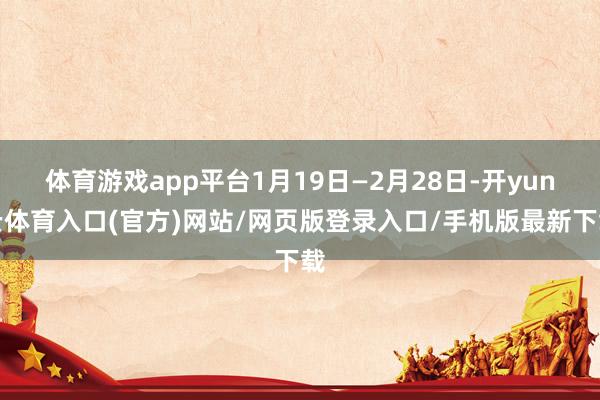 体育游戏app平台1月19日—2月28日-开yun云体育入口(官方)网站/网页版登录入口/手机版最新下载