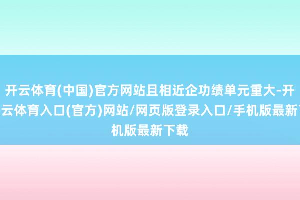 开云体育(中国)官方网站且相近企功绩单元重大-开yun云体育入口(官方)网站/网页版登录入口/手机版最新下载