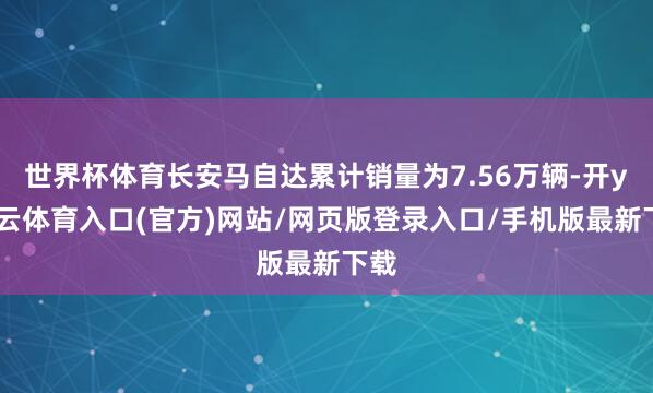 世界杯体育长安马自达累计销量为7.56万辆-开yun云体育入口(官方)网站/网页版登录入口/手机版最新下载