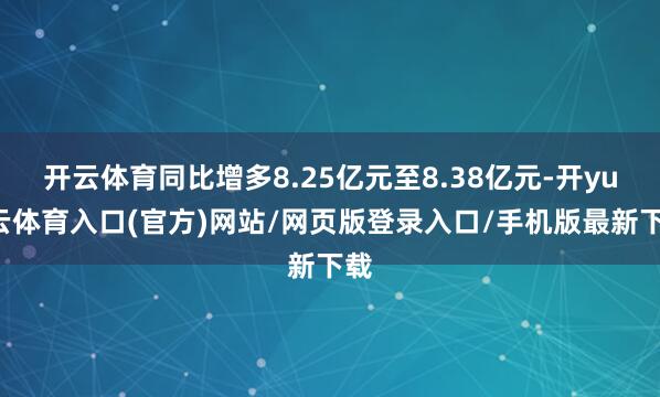 开云体育同比增多8.25亿元至8.38亿元-开yun云体育入口(官方)网站/网页版登录入口/手机版最新下载