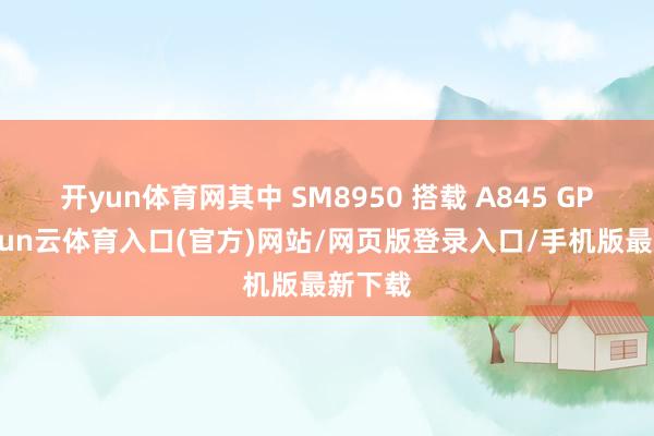开yun体育网其中 SM8950 搭载 A845 GPU-开yun云体育入口(官方)网站/网页版登录入口/手机版最新下载