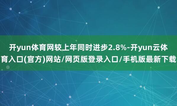 开yun体育网较上年同时进步2.8%-开yun云体育入口(官方)网站/网页版登录入口/手机版最新下载