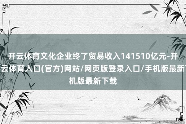 开云体育文化企业终了贸易收入141510亿元-开yun云体育入口(官方)网站/网页版登录入口/手机版最新下载