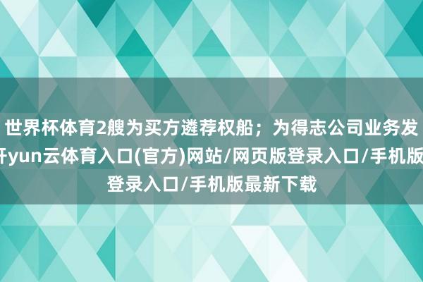 世界杯体育2艘为买方遴荐权船；为得志公司业务发展需要-开yun云体育入口(官方)网站/网页版登录入口/手机版最新下载