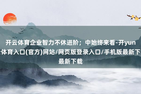 开云体育企业智力不休进阶;中始终来看-开yun云体育入口(官方)网站/网页版登录入口/手机版最新下载
