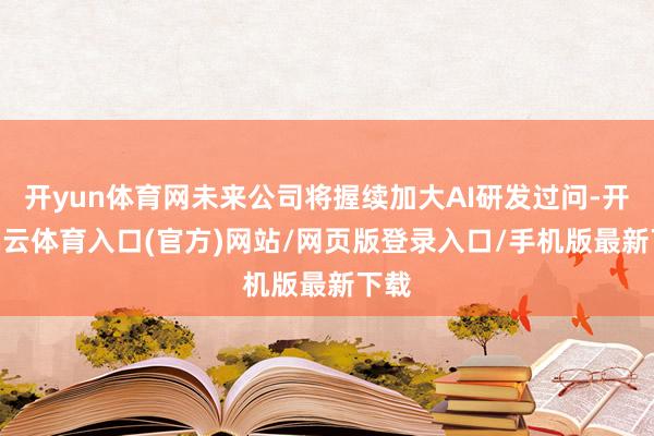 开yun体育网未来公司将握续加大AI研发过问-开yun云体育入口(官方)网站/网页版登录入口/手机版最新下载