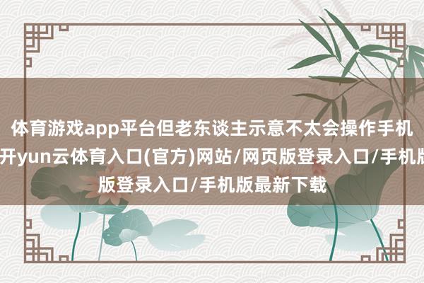 体育游戏app平台但老东谈主示意不太会操作手机进行打车-开yun云体育入口(官方)网站/网页版登录入口/手机版最新下载