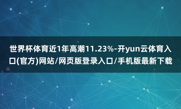 世界杯体育近1年高潮11.23%-开yun云体育入口(官方)网站/网页版登录入口/手机版最新下载