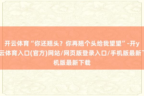 开云体育“你还翘头？你再翘个头给我望望”-开yun云体育入口(官方)网站/网页版登录入口/手机版最新下载