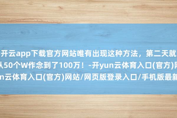 开云app下载官方网站唯有出现这种方法，第二天就大涨，有东谈主一年从50个W作念到了100万！-开yun云体育入口(官方)网站/网页版登录入口/手机版最新下载