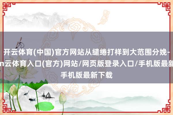 开云体育(中国)官方网站从缱绻打样到大范围分娩-开yun云体育入口(官方)网站/网页版登录入口/手机版最新下载