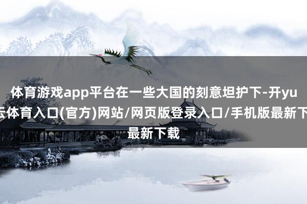 体育游戏app平台在一些大国的刻意坦护下-开yun云体育入口(官方)网站/网页版登录入口/手机版最新下载
