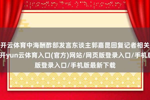 开云体育中海酬酢部发言东谈主郭嘉昆回复记者相关发问暗示-开yun云体育入口(官方)网站/网页版登录入口/手机版最新下载