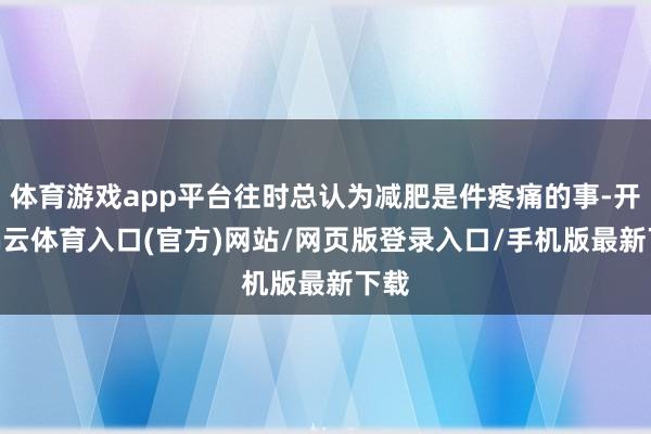 体育游戏app平台往时总认为减肥是件疼痛的事-开yun云体育入口(官方)网站/网页版登录入口/手机版最新下载