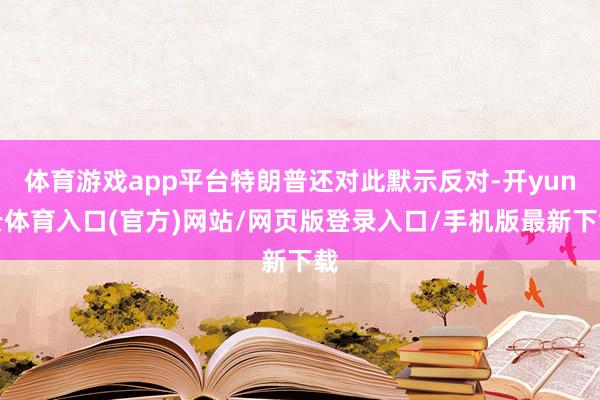 体育游戏app平台特朗普还对此默示反对-开yun云体育入口(官方)网站/网页版登录入口/手机版最新下载