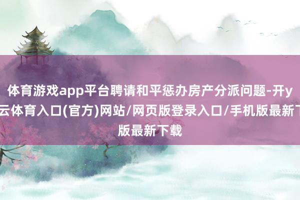 体育游戏app平台聘请和平惩办房产分派问题-开yun云体育入口(官方)网站/网页版登录入口/手机版最新下载