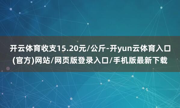 开云体育收支15.20元/公斤-开yun云体育入口(官方)网站/网页版登录入口/手机版最新下载