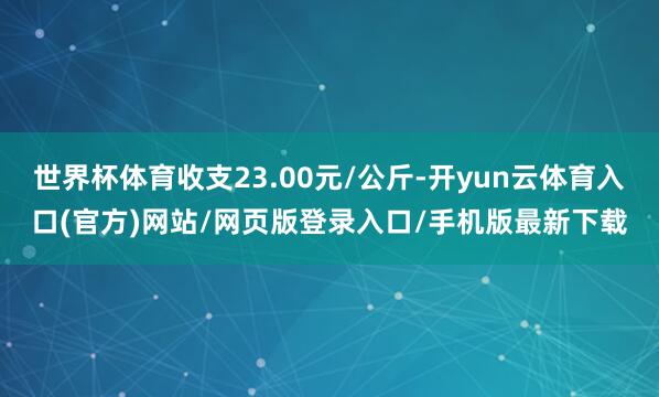 世界杯体育收支23.00元/公斤-开yun云体育入口(官方)网站/网页版登录入口/手机版最新下载
