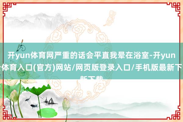 开yun体育网严重的话会平直我晕在浴室-开yun云体育入口(官方)网站/网页版登录入口/手机版最新下载