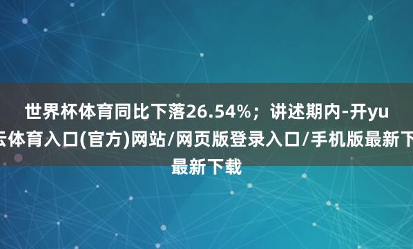 世界杯体育同比下落26.54%；讲述期内-开yun云体育入口(官方)网站/网页版登录入口/手机版最新下载