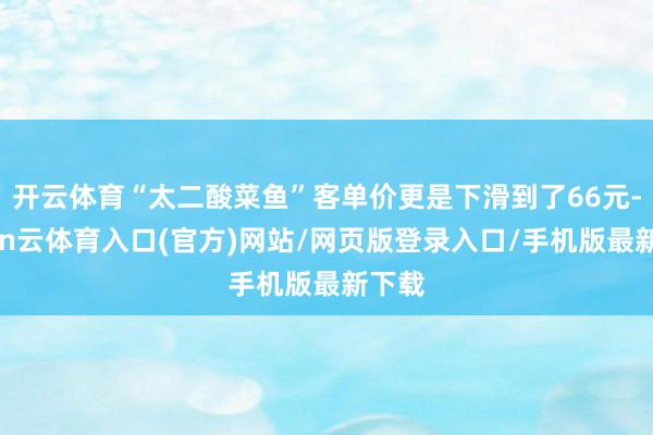 开云体育“太二酸菜鱼”客单价更是下滑到了66元-开yun云体育入口(官方)网站/网页版登录入口/手机版最新下载