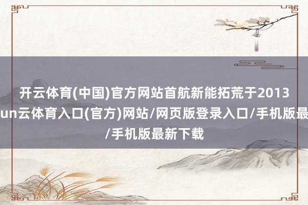 开云体育(中国)官方网站　　首航新能拓荒于2013年-开yun云体育入口(官方)网站/网页版登录入口/手机版最新下载