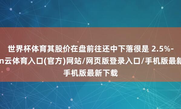 世界杯体育其股价在盘前往还中下落很是 2.5%-开yun云体育入口(官方)网站/网页版登录入口/手机版最新下载