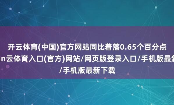 开云体育(中国)官方网站同比着落0.65个百分点-开yun云体育入口(官方)网站/网页版登录入口/手机版最新下载