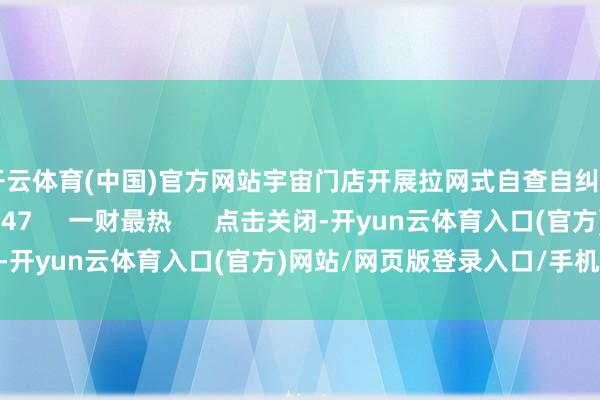 开云体育(中国)官方网站宇宙门店开展拉网式自查自纠    20  03-16 16:47     一财最热      点击关闭-开yun云体育入口(官方)网站/网页版登录入口/手机版最新下载