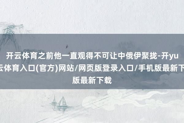 开云体育之前他一直观得不可让中俄伊聚拢-开yun云体育入口(官方)网站/网页版登录入口/手机版最新下载