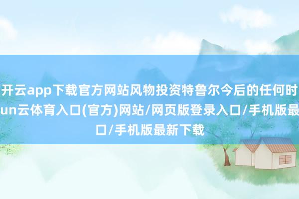 开云app下载官方网站风物投资特鲁尔今后的任何时势-开yun云体育入口(官方)网站/网页版登录入口/手机版最新下载