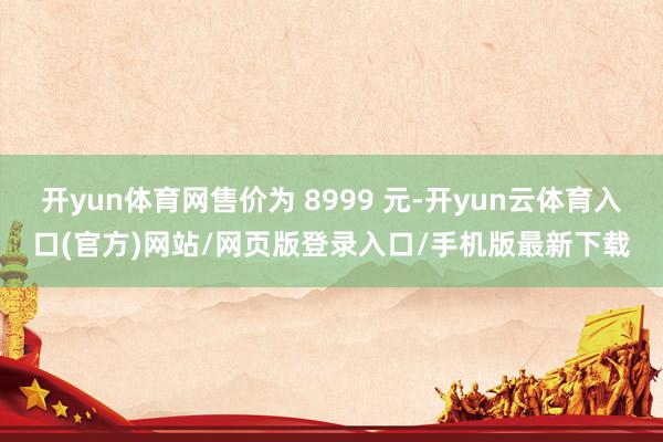 开yun体育网售价为 8999 元-开yun云体育入口(官方)网站/网页版登录入口/手机版最新下载