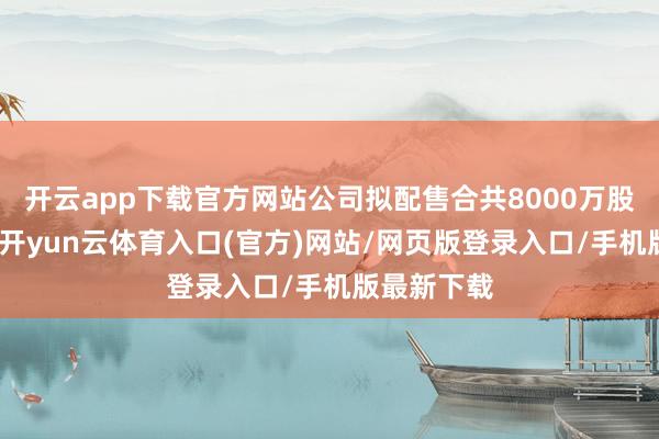 开云app下载官方网站公司拟配售合共8000万股配售股份-开yun云体育入口(官方)网站/网页版登录入口/手机版最新下载