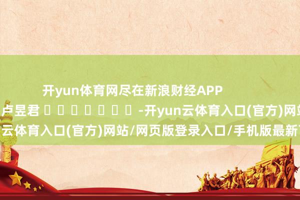 开yun体育网尽在新浪财经APP            						累赘剪辑：卢昱君 							-开yun云体育入口(官方)网站/网页版登录入口/手机版最新下载