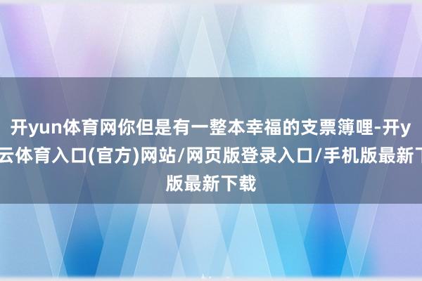 开yun体育网你但是有一整本幸福的支票簿哩-开yun云体育入口(官方)网站/网页版登录入口/手机版最新下载