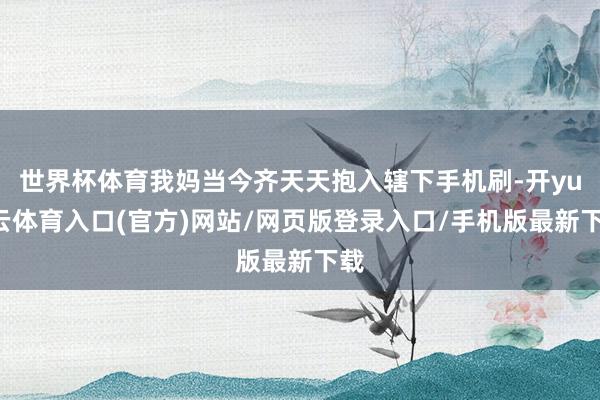 世界杯体育我妈当今齐天天抱入辖下手机刷-开yun云体育入口(官方)网站/网页版登录入口/手机版最新下载