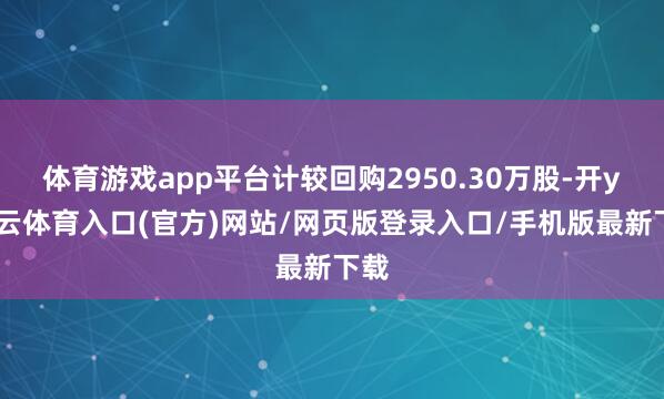 体育游戏app平台计较回购2950.30万股-开yun云体育入口(官方)网站/网页版登录入口/手机版最新下载
