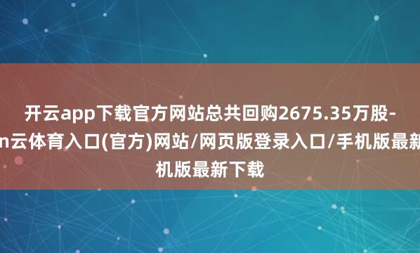 开云app下载官方网站总共回购2675.35万股-开yun云体育入口(官方)网站/网页版登录入口/手机版最新下载