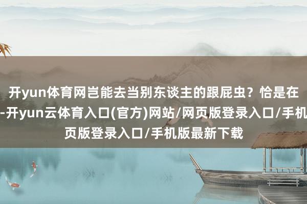 开yun体育网岂能去当别东谈主的跟屁虫？恰是在这篇雄文中-开yun云体育入口(官方)网站/网页版登录入口/手机版最新下载