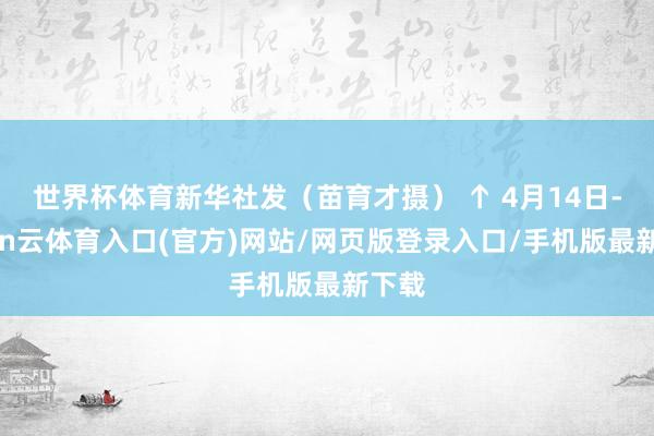 世界杯体育新华社发（苗育才摄） ↑ 4月14日-开yun云体育入口(官方)网站/网页版登录入口/手机版最新下载